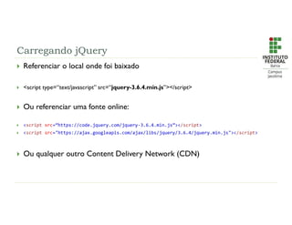Carregando jQuery
 Referenciar o local onde foi baixado
 <script type=“text/javascript” src=“jquery-3.6.4.min.js”></script>
 Ou referenciar uma fonte online:
 <script src=“https://code.jquery.com/jquery-3.6.4.min.js”></script>
 <script src="https://ajax.googleapis.com/ajax/libs/jquery/3.6.4/jquery.min.js"></script>
 Ou qualquer outro Content Delivery Network (CDN)
 
