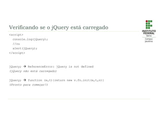 Verificando se o jQuery está carregado
<script>
console.log(jQuery);
//ou
alert(jQuery);
</script>
jQuery;  ReferenceError: jQuery is not defined
(jQuery não está carregado)
jQuery;  function (e,t){return new v.fn.init(e,t,n)}
(Pronto para começar!)
 