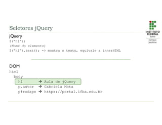 jQuery
$(“h1”);
(Nome do elemento)
$(“h1”).text(); -> mostra o texto, equivale a innerHTML
DOM
html
body
h1  Aula de jQuery
p.autor  Gabriela Mota
p#rodape  https://portal.ifba.edu.br
Seletores jQuery
 