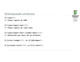 Selecionando atributos
$(“input”);
// Todos inputs do DOM
$(“input[type=‘text’]”);
// Todos inputs do tipo text
$(“input[type=‘text’][name=‘email’]”);
// Selecione por mais de um atributo
$(“p[id=‘rodape’]”); ou $(“p#rodape”);
$(“p[class=‘autor’]”); ou $(“p.autor”);
 