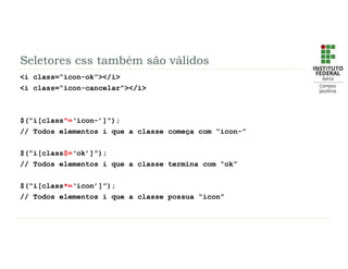 Seletores css também são válidos
<i class=“icon-ok”></i>
<i class=“icon-cancelar”></i>
$(“i[class^=‘icon-’]”);
// Todos elementos i que a classe começa com “icon-”
$(“i[class$=‘ok’]”);
// Todos elementos i que a classe termina com “ok”
$(“i[class*=‘icon’]”);
// Todos elementos i que a classe possua “icon”
 