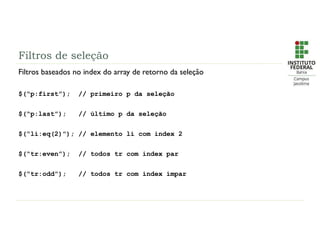 Filtros de seleção
Filtros baseados no index do array de retorno da seleção
$(“p:first”); // primeiro p da seleção
$(“p:last”); // último p da seleção
$(“li:eq(2)”); // elemento li com index 2
$(“tr:even”); // todos tr com index par
$(“tr:odd”); // todos tr com index ímpar
 