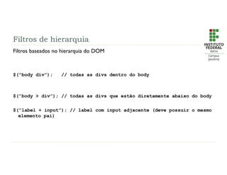 Filtros de hierarquia
Filtros baseados no hierarquia do DOM
$(“body div”); // todas as divs dentro do body
$(“body > div”); // todas as divs que estão diretamente abaixo do body
$(“label + input”); // label com input adjacente (deve possuir o mesmo
elemento pai)
 