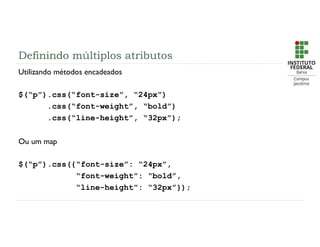 Definindo múltiplos atributos
Utilizando métodos encadeados
$(“p”).css(“font-size”, “24px”)
.css(“font-weight”, “bold”)
.css(“line-height”, “32px”);
Ou um map
$(“p”).css({“font-size”: “24px”,
“font-weight”: “bold”,
“line-height”: “32px”});
 