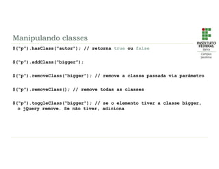 Manipulando classes
$(“p”).hasClass(“autor”); // retorna true ou false
$(“p”).addClass(“bigger”);
$(“p”).removeClass(“bigger”); // remove a classe passada via parâmetro
$(“p”).removeClass(); // remove todas as classes
$(“p”).toggleClass(“bigger”); // se o elemento tiver a classe bigger,
o jQuery remove. Se não tiver, adiciona
 
