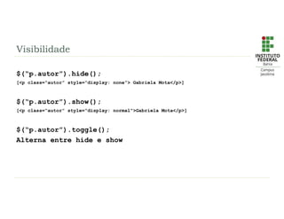Visibilidade
$(“p.autor”).hide();
[<p class=“autor” style=“display: none”> Gabriela Mota</p>]
$(“p.autor”).show();
[<p class=“autor” style=“display: normal”>Gabriela Mota</p>]
$(“p.autor”).toggle();
Alterna entre hide e show
 
