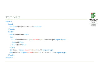 Template
<html>
<head>
<title>jQuery na Prática</title>
</head>
<body>
<h2>Cronograma</h2>
<ul>
<li>Fundamentos <span class=“js”>JavaScript</span></li>
<li>DOM</li>
<li>jQuery</li>
</ul>
<p>Data: <span class=“data”>15/05</span></p>
<p>Horário: <span class=“hora”> 20:20 às 21:15</span></p>
</body>
</html>
 