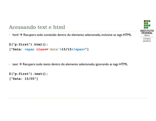 Acessando text e html
• html  Recupera todo conteúdo dentro do elemento selecionado, inclusive as tags HTML
$(“p:first”).html();
[“Data: <span class=‘data’>15/15</span>”]
• text  Recupera todo texto dentro do elemento selecionado, ignorando as tags HTML
$(“p:first”).text();
[“Data: 15/05”]
 
