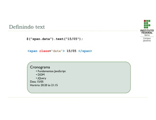 Definindo text
$(“span.data”).text(“15/05”);
<span class=“data”> 15/05 </span>
Cronograma
• Fundamentos JavaScript
• DOM
• jQuery
Data: 21/01 à 25/01
Horário: 19:00 às 22:40
Cronograma
• Fundamentos JavaScript
• DOM
• jQuery
Data: 15/05
Horário: 20:20 às 21:15
 