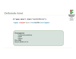 Definindo html
$(“span.data”).html(“<u>15/05</u>”);
<span class=“data”><u>15/05</u></span>
Cronograma
• Fundamentos JavaScript
• DOM
• jQuery
Data: 21/01 à 25/01
Horário: 19:00 às 22:40
Cronograma
• Fundamentos JavaScript
• DOM
• jQuery
Data: 15/05
Horário: 20:20 às 21:15
 