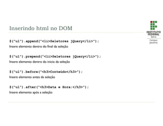 Inserindo html no DOM
$(“ul”).append(“<li>Seletores jQuery</li>”);
Insere elemento dentro do final da seleção
$(“ul”).prepend(“<li>Seletores jQuery</li>”);
Insere elemento dentro do inicio da seleção
$(“ul”).before(“<h3>Conteúdo</h3>”);
Insere elemento antes da seleção
$(“ul”).after(“<h3>Data e Hora:</h3>”);
Insere elemento após a seleção
 