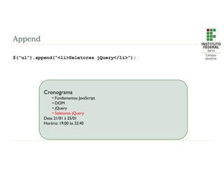 Append
$(“ul”).append(“<li>Seletores jQuery</li>”);
Cronograma
• Fundamentos JavaScript
• DOM
• jQuery
• Seletores jQuery
Data: 21/01 à 25/01
Horário: 19:00 às 22:40
 