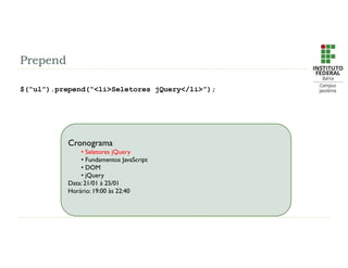 Prepend
$(“ul”).prepend(“<li>Seletores jQuery</li>”);
Cronograma
• Seletores jQuery
• Fundamentos JavaScript
• DOM
• jQuery
Data: 21/01 à 25/01
Horário: 19:00 às 22:40
 