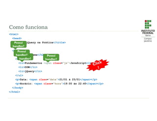 Como funciona
<html>
<head>
<title>jQuery na Prática</title>
</head>
<body>
<h2>Cronograma</h2>
<ul>
<li>Fundamentos <span class=“js”>JavaScript</span></li>
<li>DOM</li>
<li>jQuery</li>
</ul>
<p>Data: <span class=“data”>21/01 à 25/01</span></p>
<p>Horário: <span class=“hora”>19:00 às 22:40</span></p>
</body>
</html>
Possui
handler?
Possui
handler?
Possui
handler?
Possui
handler?
 