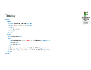 Timing
<html>
<head>
<title>jQuery na Prática</title>
<script src=“jquery.js”></script>
<script>
$(“p”).hide();
</script>
</head>
<body>
<h2>Cronograma</h2>
<ul>
<li>Fundamentos <span class=“js”>JavaScript</span></li>
<li>DOM</li>
<li>jQuery</li>
</ul>
<p>Data: <span class=“data”>21/01 à 25/01</span></p>
<p>Horário: <span class=“hora”> 20:20 às 21:15</span></p>
</body>
</html>
 