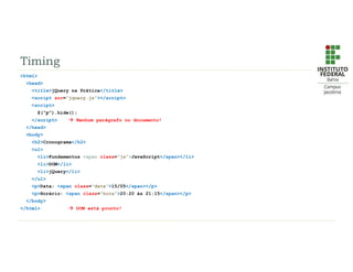 Timing
<html>
<head>
<title>jQuery na Prática</title>
<script src=“jquery.js”></script>
<script>
$(“p”).hide();
</script>  Nenhum parágrafo no documento!
</head>
<body>
<h2>Cronograma</h2>
<ul>
<li>Fundamentos <span class=“js”>JavaScript</span></li>
<li>DOM</li>
<li>jQuery</li>
</ul>
<p>Data: <span class=“data”>15/05</span></p>
<p>Horário: <span class=“hora”>20:20 às 21:15</span></p>
</body>
</html>  DOM está pronto!
 
