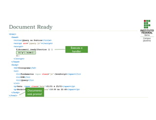 Document Ready
<html>
<head>
<title>jQuery na Prática</title>
<script src=“jquery.js”></script>
<script>
$(document).ready(function () {
$(“p”).hide();
});
</script>
</head>
<body>
<h2>Cronograma</h2>
<ul>
<li>Fundamentos <span class=“js”>JavaScript</span></li>
<li>DOM</li>
<li>jQuery</li>
</ul>
<p>Data: <span class=“data”>21/01 à 25/01</span></p>
<p>Horário: <span class=“hora”>19:00 às 22:40</span></p>
</body>
</html>
Documento
está pronto!
Executa o
handler
 