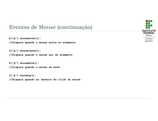 Eventos de Mouse (continuação)
$(“p”).mouseenter();
//Dispara quando o mouse entra no elemento
$(“p”).mouseleave();
//Dispara quando o mouse sai do elemento
$(“p”).mousemove();
//Dispara quando o mouse se move
$(“p”).mouseup();
//Dispara quando ao término do click do mouse
 