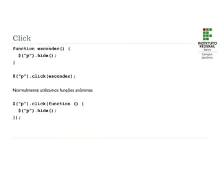 Click
function esconder() {
$(“p”).hide();
}
$(“p”).click(esconder);
Normalmente utilizamos funções anônimas
$(“p”).click(function () {
$(“p”).hide();
});
 