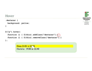 Hover
.destacar {
background: yellow;
}
$(“p”).hover(
function () { $(this).addClass(“destacar”);},
function () { $(this).removeClass(“destacar”);}
);
Data: 21/01 à 25/05
Horário: 19:00 às 22:40
Data: 21/01 à 25/05
 