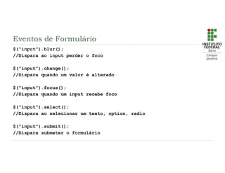 Eventos de Formulário
$(“input”).blur();
//Dispara ao input perder o foco
$(“input”).change();
//Dispara quando um valor é alterado
$(“input”).focus();
//Dispara quando um input recebe foco
$(“input”).select();
//Dispara ao selecionar um texto, option, radio
$(“input”).submit();
//Dispara submeter o formulário
 
