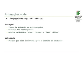 Animações slide
.slideUp([duração][,callback]);
duração
 Tempo da animação em milisegundos
 Default 400 milisegundos
 Aceita parâmetros “slow” (600ms) e “fast” (200ms)
callback
 Função que será executada após o término da animação
 