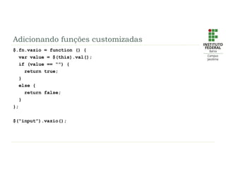 Adicionando funções customizadas
$.fn.vazio = function () {
var value = $(this).val();
if (value == “”) {
return true;
}
else {
return false;
}
};
$(“input”).vazio();
 