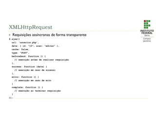 XMLHttpRequest
 Requisições assíncronas de forma transparente
$.ajax({
url: ‘usuarios.php’,
data: { id: “10”, acao: “editar” },
cache: false,
type: “POST”,
beforeSend: function () {
// execução antes de realizar requisição
},
success: function (data) {
// execução em caso de sucesso
},
error: function () {
// execução em caso de erro
}
complete: function () {
// execução ao terminar requisição
}
});
 