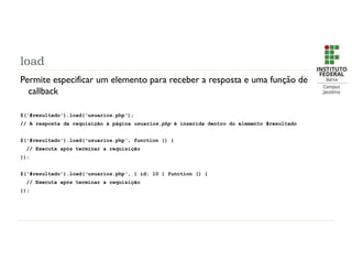 load
Permite especificar um elemento para receber a resposta e uma função de
callback
$('#resultado').load(‘usuarios.php‘);
// A resposta da requisição à página usuarios.php é inserida dentro do elemento #resultado
$('#resultado').load(‘usuarios.php‘, function () {
// Executa após terminar a requisição
});
$('#resultado').load(‘usuarios.php‘, { id: 10 } function () {
// Executa após terminar a requisição
});
 