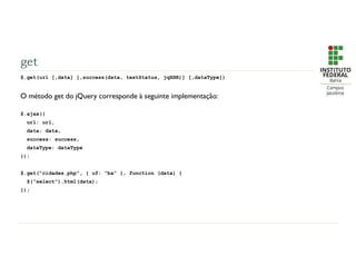 get
$.get(url [,data] [,success(data, textStatus, jqXHR)] [,dataType])
O método get do jQuery corresponde à seguinte implementação:
$.ajax({
url: url,
data: data,
success: success,
dataType: dataType
});
$.get(“cidades.php”, { uf: “ba” }, function (data) {
$(“select”).html(data);
});
 