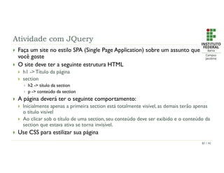 Atividade com JQuery
 Faça um site no estilo SPA (Single Page Application) sobre um assunto que
você goste
 O site deve ter a seguinte estrutura HTML
 h1 -> Título da página
 section
 h2 -> título da section
 p -> conteúdo da section
 A página deverá ter o seguinte comportamento:
 Inicialmente apenas a primeira section está totalmente visível, as demais terão apenas
o título visível
 Ao clicar sob o título de uma section, seu conteúdo deve ser exibido e o conteúdo da
section que estava ativa se torna invisível.
 Use CSS para estilizar sua página
81 / 41
 