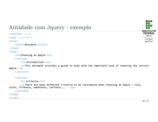 Atividade com Jquery - exemplo
<!DOCTYPE html>
<html lang="en">
<head>
<title>Document</title>
</head>
<body>
<h1>Choosing an Apple</h1>
<section>
<h2>Introduction</h2>
<p>This document provides a guide to help with the important task of choosing the correct
Apple.</p>
</section>
<section>
<h2>Criteria</h2>
<p>There are many different criteria to be considered when choosing an Apple — size,
color, firmness, sweetness, tartness... </p>
</section>
</body>
</html>
82 / 41
 