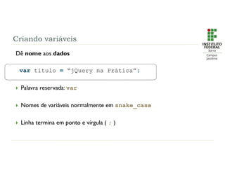 Criando variáveis
Dê nome aos dados
var titulo = “jQuery na Prática”;
 Palavra reservada: var
 Nomes de variáveis normalmente em snake_case
 Linha termina em ponto e vírgula ( ; )
 