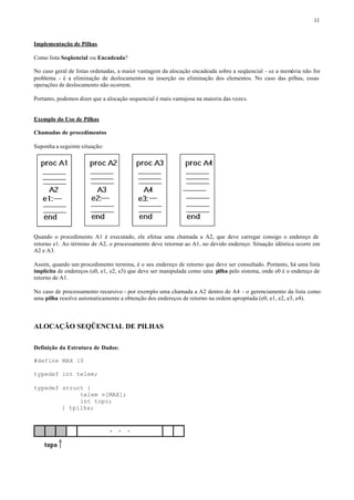 11



Implementação de Pilhas

Como lista Seqüencial ou Encadeada?

No caso geral de listas ordenadas, a maior vantagem da alocação encadeada sobre a seqüencial - se a memória não for
problema - é a eliminação de deslocamentos na inserção ou eliminação dos elementos. No caso das pilhas, essas
operações de deslocamento não ocorrem.

Portanto, podemos dizer que a alocação sequencial é mais vantajosa na maioria das vezes.


Exemplo do Uso de Pilhas

Chamadas de procedimentos

Suponha a seguinte situação:




Quando o procedimento A1 é executado, ele efetua uma chamada a A2, que deve carregar consigo o endereço de
retorno e1. Ao término de A2, o processamento deve retornar ao A1, no devido endereço. Situação idêntica ocorre em
A2 e A3.

Assim, quando um procedimento termina, é o seu endereço de retorno que deve ser consultado. Portanto, há uma lista
implícita de endereços (e0, e1, e2, e3) que deve ser manipulada como uma pilha pelo sistema, onde e0 é o endereço de
retorno de A1.

No caso de processamento recursivo - por exemplo uma chamada a A2 dentro de A4 - o gerenciamento da lista como
uma pilha resolve automaticamente a obtenção dos endereços de retorno na ordem apropriada (e0, e1, e2, e3, e4).



ALOCAÇÃO SEQÜENCIAL DE PILHAS

Definição da Estrutura de Dados:

#define MAX 10

typedef int telem;

typedef struct {
             telem v[MAX];
             int topo;
        } tpilha;
 