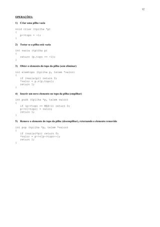 12

OPERAÇÕES:

1) Criar uma pilha vazia

void criar (tpilha *p)
{
   p->topo = -1;
}

2) Testar se a pilha está vazia

int vazia (tpilha p)
{
   return (p.topo == -1);
}

3) Obter o elemento do topo da pilha (sem eliminar)

int elemtopo (tpilha p, telem *valor)
{
   if (vazia(p)) return 0;
   *valor = p.v[p.topo];
   return 1;
}

4) Inserir um novo elemento no topo da pilha (empilhar)

int push (tpilha *p, telem valor)
{
   if (p->topo == MAX-1) return 0;
   p->v[>topo] = valor;
   return 1;
}

5) Remove o elemento do topo da pilha (desempilhar), retornando o elemento removido

int pop (tpilha *p, telem *valor)
{
   if (vazia(*p)) return 0;
   *valor = p->v[p->topo--];
   return 1;
}
 