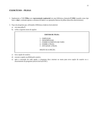 13


EXERCÍCIOS – PILHAS


1. Implemente a TAD Pilha com representação seqüencial em uma biblioteca chamada P_SEQ (usando como tipo
   base o char), contendo apenas a estrutura de dados e as operações básicas de pilhas (descritas anteriormente).


2. Faça um programa que, utilizando a biblioteca criada no item anterior:
   a) crie uma pilha P;
   b) exiba o seguinte menu de opções:


                                                    EDITOR DE PILHA

                                             1 – EMPILHAR
                                             2 – DESEMPILHAR
                                             3 – EXIBIR ELEMENTO DO TOPO
                                             4 – EXIBIR A PILHA
                                             5 – ESVAZIAR A PILHA

                                             DIGITE SUA OPÇÃO:


   c)   leia a opção do usuário;
   d) execute a opção escolhida pelo usuário;
   e) após a execução de cada opção, o programa deve retornar ao menu para nova opção do usuário ou o
      encerramento do programa (através da tecla ESC).
 