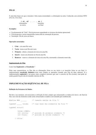 14


FILAS

É uma lista linear em que a inserção é feita numa extremidade e a eliminação na outra. Conhecida com estrutura FIFO
(First In, First Out).

                  ( a1, a2        , ... , an )
               eliminações                inserções
                no início                  no final

Exemplos:

? Escalonamento de "Jobs": fila de processos aguardando os recursos do sistema operacional.
? Fila de pacotes a serem transmitidos numa rede de comutação de pacotes.
? Simulação: fila de caixa em banco.


Operações associadas:


    1.   Criar - cria uma fila vazia
    2.   Vazia - testa se um fila está vazia
    3.   Primeiro - obtém o elemento do início de uma fila
    4.   Inserir - insere um elemento no fim de uma fila
    5.   Remover - remove o elemento do início de uma fila, retornando o elemento removido.


Implementação de Filas

Como lista Seqüencial ou Encadeada ?

Pelas suas características, as filas têm as eliminações feitas no seu início e as inserções feitas no seu final. A
implementação encadeada dinâmica torna mais simples as operações (usando uma lista de duas cabeças). Já a
implementação seqüencial é um pouco mais complexa (teremos que usar o conceito de fila circular), mas pode ser
usada quando há previsão do tamanho máximo da fila.



IMPLEMENTAÇÃO SEQÜENCIAL DE FILA

Definição da Estrutura de Dados:


Devido a sua estrutura, será necessária a utilização de dois campos que armazenarão os índices do início e do final da
fila e um vetor de elementos (onde serão armazenados os dados) com tamanho pré-estabelecido.

#define MAX ______                     /* tamanho máximo da fila */

typedef _____ telem;                   /* tipo base dos elementos da fila */

typedef struct{

             telem v[MAX];
             int inicio;               /* posição do primeiro elemento */
             int final;                /* posição do último elemento */

         } tfila;
 
