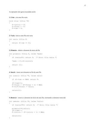 17



As operações são agora executadas assim:


1. Criar - cria uma fila vazia

void criar (tfila *F)
{
   F->inicio = 0;
   F->final = -1;
   F->tam = 0;
}


2. Vazia - testa se uma fila está vazia

int vazia (tfila F)
{
   return (F.tam == 0);
}


3. Primeiro - obtém o elemento do início da fila

int primeiro (tfila F, telem *dado)
{
   if (vazia(F)) return 0; /* Erro: fila vazia */

    *dado = F.v[F.inicio];

    return (1);
}


4. Inserir - insere um elemento no fim de uma fila

int inserir (tfila *F, telem valor)
{
   if (F->tam == MAX) return 0;

    (F->tam)++;
    F->final = (F->final + 1) % MAX;
    F->v[F->final] = valor;

    return(1);
}


5. Remover - remove o elemento do início de uma fila, retornando o elemento removido

int remover (tfila *F, telem *valor)
{
   if (vazia(*F)) return 0; /* Erro: fila vazia */

    primeiro(*F,valor);
    (F->tam)--;
    F->inicio = (F->inicio + 1) % MAX;

    return(1);
}
 