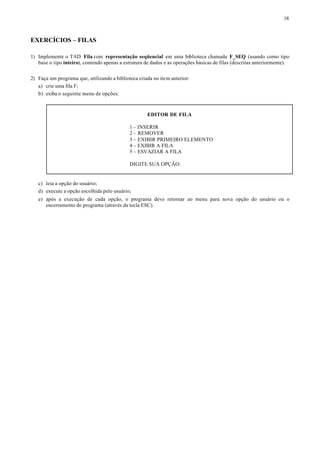 18



EXERCÍCIOS – FILAS

1) Implemente o TAD Fila com representação seqüencial em uma biblioteca chamada F_SEQ (usando como tipo
   base o tipo inteiro), contendo apenas a estrutura de dados e as operações básicas de filas (descritas anteriormente).


2) Faça um programa que, utilizando a biblioteca criada no item anterior:
   a) crie uma fila F;
   b) exiba o seguinte menu de opções:



                                                      EDITOR DE FILA

                                             1 – INSERIR
                                             2 – REMOVER
                                             3 – EXIBIR PRIMEIRO ELEMENTO
                                             4 – EXIBIR A FILA
                                             5 – ESVAZIAR A FILA

                                             DIGITE SUA OPÇÃO:


   c) leia a opção do usuário;
   d) execute a opção escolhida pelo usuário;
   e) após a execução de cada opção, o programa deve retornar ao menu para nova opção do usuário ou o
      encerramento do programa (através da tecla ESC).
 