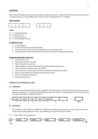 2


LISTAS
São estruturas formadas por um conjunto de dados de forma a preservar a relação de ordem linear entre eles. Uma lista
é composta por nós, os quais podem conter, cada um deles, um dado primitivo ou composto.

Representação:


     L1          L2        L3     ...       Ln-1      Ln


Sendo:
L1 ? 1º elemento da lista
L2 ? Sucessor de L1
Ln-1 ? Antecessor de Ln-1
Ln ? Último elemento da lista.

Exemplos de Lista:
      ?   Lista Telefônica
      ?   Lista de clientes de uma agência bancária
      ?   Lista de setores de disco a serem acessados por um sistema operacional
      ?   Lista de pacotes a serem transmitidos em um nó de uma rede de computação de pacotes.


Operações Realizadas com Listas:
   ? Criar uma lista vazia
   ? Verificar se uma lista está vazia
   ? Obter o tamanho da uma lista
   ? Obter/modificar o valor do elemento de uma determinada posição na lista
   ? Obter a posição de elemento cujo valor é dado
   ? Inserir um novo elemento após (ou antes) de uma determinada posição na lista
   ? Remover um elemento de uma determinada posição na lista
   ? Exibir os elementos de uma lista
   ? Concatenar duas listas


FORMAS DE REPRESENTAÇÃO:

a)    Seqüencial:

      Explora a sequencialidade da memória do computador, de tal forma que os nós de uma lista sejam armazenados em
      endereços sequenciais, ou igualmente distanciados um do outro. Pode ser representado por um vetor na memória
      principal ou um arquivo seqüencial em disco.

 L        pato        cabra      rato      anta      macaco                              ...
           1           2          3          4          5          6           7                    MAX


b) Encadeada:

      Esta estrutura é tida como uma seqüência de elementos encadeados por ponteiros, ou seja, cada elemento deve
      conter, além do dado propriamente dito, uma referência para o próximo elemento da lista.

Ex: L = pato, cabra, rato, anta, macaco

               pato               cabra               rato                anta                   macaco

 L
 