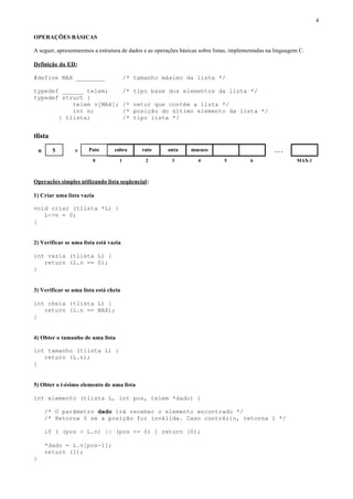 4

OPERAÇÕES BÁSICAS

A seguir, apresentaremos a estrutura de dados e as operações básicas sobre listas, implementadas na linguagem C.

Definição da ED:

#define MAX ________                   /* tamanho máximo da lista */

typedef ______ telem;                  /* tipo base dos elementos da lista */
typedef struct {
           telem v[MAX];               /* vetor que contém a lista */
           int n;                      /* posição do último elemento da lista */
       } tlista;                       /* tipo lista */


tlista

    n     5      v    Pato       cabra      rato       anta      macaco                            ...
                        0          1          2          3          4         5          6                  MAX-1



Operações simples utilizando lista seqüencial:

1) Criar uma lista vazia

void criar (tlista *L) {
   L->n = 0;
}


2) Verificar se uma lista está vazia

int vazia (tlista L) {
   return (L.n == 0);
}


3) Verificar se uma lista está cheia

int cheia (tlista L) {
   return (L.n == MAX);
}


4) Obter o tamanho de uma lista

int tamanho (tlista L) {
   return (L.n);
}


5) Obter o i-ésimo elemento de uma lista

int elemento (tlista L, int pos, telem *dado) {

        /* O parâmetro dado irá receber o elemento encontrado */
        /* Retorna 0 se a posição for inválida. Caso contrário, retorna 1 */

        if ( (pos > L.n) || (pos <= 0) ) return (0);

        *dado = L.v[pos-1];
        return (1);
}
 