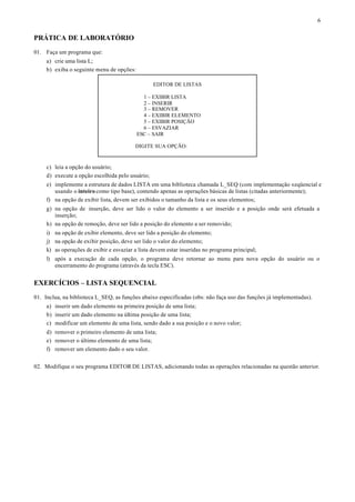 6


PRÁTICA DE LABORATÓRIO
01. Faça um programa que:
     a) crie uma lista L;
     b) exiba o seguinte menu de opções:

                                                  EDITOR DE LISTAS

                                             1 – EXIBIR LISTA
                                             2 – INSERIR
                                             3 – REMOVER
                                             4 – EXIBIR ELEMENTO
                                             5 – EXIBIR POSIÇÃO
                                             6 – ESVAZIAR
                                           ESC – SAIR

                                          DIGITE SUA OPÇÃO:


     c) leia a opção do usuário;
     d) execute a opção escolhida pelo usuário;
     e) implemente a estrutura de dados LISTA em uma biblioteca chamada L_SEQ (com implementação seqüencial e
        usando o inteiro como tipo base), contendo apenas as operações básicas de listas (citadas anteriormente);
     f) na opção de exibir lista, devem ser exibidos o tamanho da lista e os seus elementos;
     g) na opção de inserção, deve ser lido o valor do elemento a ser inserido e a posição onde será efetuada a
        inserção;
     h) na opção de remoção, deve ser lido a posição do elemento a ser removido;
     i) na opção de exibir elemento, deve ser lido a posição do elemento;
     j) na opção de exibir posição, deve ser lido o valor do elemento;
     k) as operações de exibir e esvaziar a lista devem estar inseridas no programa principal;
     l) após a execução de cada opção, o programa deve retornar ao menu para nova opção do usuário ou o
        encerramento do programa (através da tecla ESC).


EXERCÍCIOS – LISTA SEQUENCIAL
01. Inclua, na biblioteca L_SEQ, as funções abaixo especificadas (obs: não faça uso das funções já implementadas).
     a) inserir um dado elemento na primeira posição de uma lista;
     b) inserir um dado elemento na última posição de uma lista;
     c) modificar um elemento de uma lista, sendo dado a sua posição e o novo valor;
     d) remover o primeiro elemento de uma lista;
     e) remover o último elemento de uma lista;
     f) remover um elemento dado o seu valor.


02. Modifique o seu programa EDITOR DE LISTAS, adicionando todas as operações relacionadas na questão anterior.
 