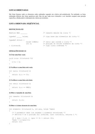 7


LISTAS ORDENADAS

São listas lineares onde os elementos estão ordenados segundo um critério pré-estabelecido. Na realidade, as listas
ordenadas diferem das listas genéricas pelo fato de que cada novo elemento a ser inserido ocupará uma posição
específica, obedecendo à ordenação dos valores já existentes.


LISTA ORDENADA SEQÜENCIAL

DEFINIÇÃO DA ED

#define MAX _______                               /* tamanho máximo da lista */

typedef _____ telem;                              /* tipo base dos elementos da lista */

typedef struct {
                           telem v[MAX];          /* vetor que contém a lista */
                           int n;                 /* posição do último elemento da lista */
} tlistaord;                                      /* tipo lista ordenada */


OPERAÇÕES BÁSICAS

1) Criar uma lista vazia

void criar (tlistaord *L)
{
   L->n = 0;
}

2) Verificar se uma lista está vazia

int vazia (tlistaord L)
{
   return (L.n == 0);
}

3) Verificar se uma lista está cheia

int cheia (tlistaord L)
{
   return (L.n == MAX);
}

4) Obter o tamanho de uma lista

int tamanho (tlistaord L)
{
   return (L.n);
}

5) Obter o i-ésimo elemento de uma lista

int elemento (tlistaord L, int pos, telem *dado)
{
   /* O parâmetro dado irá receber o elemento encontrado */
   /* Retorna 0 se a posição for inválida. Caso contrário, retorna 1 */

    if ( (pos > L.n) || (pos <= 0) ) return (0);
    *dado = L.v[pos-1];
    return (1);
}
 