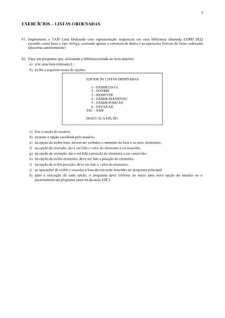 9


EXERCÍCIOS – LISTAS ORDENADAS


01. Implemente a TAD Lista Ordenada com representação seqüencial em uma biblioteca chamada LORD_SEQ
    (usando como base o tipo string), contendo apenas a estrutura de dados e as operações básicas de listas ordenadas
    (descritas anteriormente).


02. Faça um programa que, utilizando a biblioteca criada no item anterior:
     a) crie uma lista ordenada L;
     b) exiba o seguinte menu de opções:

                                            EDITOR DE LISTAS ORDENADAS

                                              1 – EXIBIR LISTA
                                              2 – INSERIR
                                              3 – REMOVER
                                              4 – EXIBIR ELEMENTO
                                              5 – EXIBIR POSIÇÃO
                                              6 – ESVAZIAR
                                            ESC – SAIR

                                           DIGITE SUA OPÇÃO:


     c) leia a opção do usuário;
     d) execute a opção escolhida pelo usuário;
     e)   na opção de exibir lista, devem ser exibidos o tamanho da lista e os seus elementos;
     f)   na opção de inserção, deve ser lido o valor do elemento a ser inserido;
     g)   na opção de remoção, deve ser lido a posição do elemento a ser removido;
     h)   na opção de exibir elemento, deve ser lido a posição do elemento;
     i) na opção de exibir posição, deve ser lido o valor do elemento;
     j) as operações de exibir e esvaziar a lista devem estar inseridas no programa principal;
     k) após a execução de cada opção, o programa deve retornar ao menu para nova opção do usuário ou o
        encerramento do programa (através da tecla ESC).
 