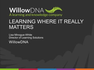 LEARNING WHERE IT REALLY
MATTERS
Lisa Minogue-White
Director of Learning Solutions
WillowDNA
 