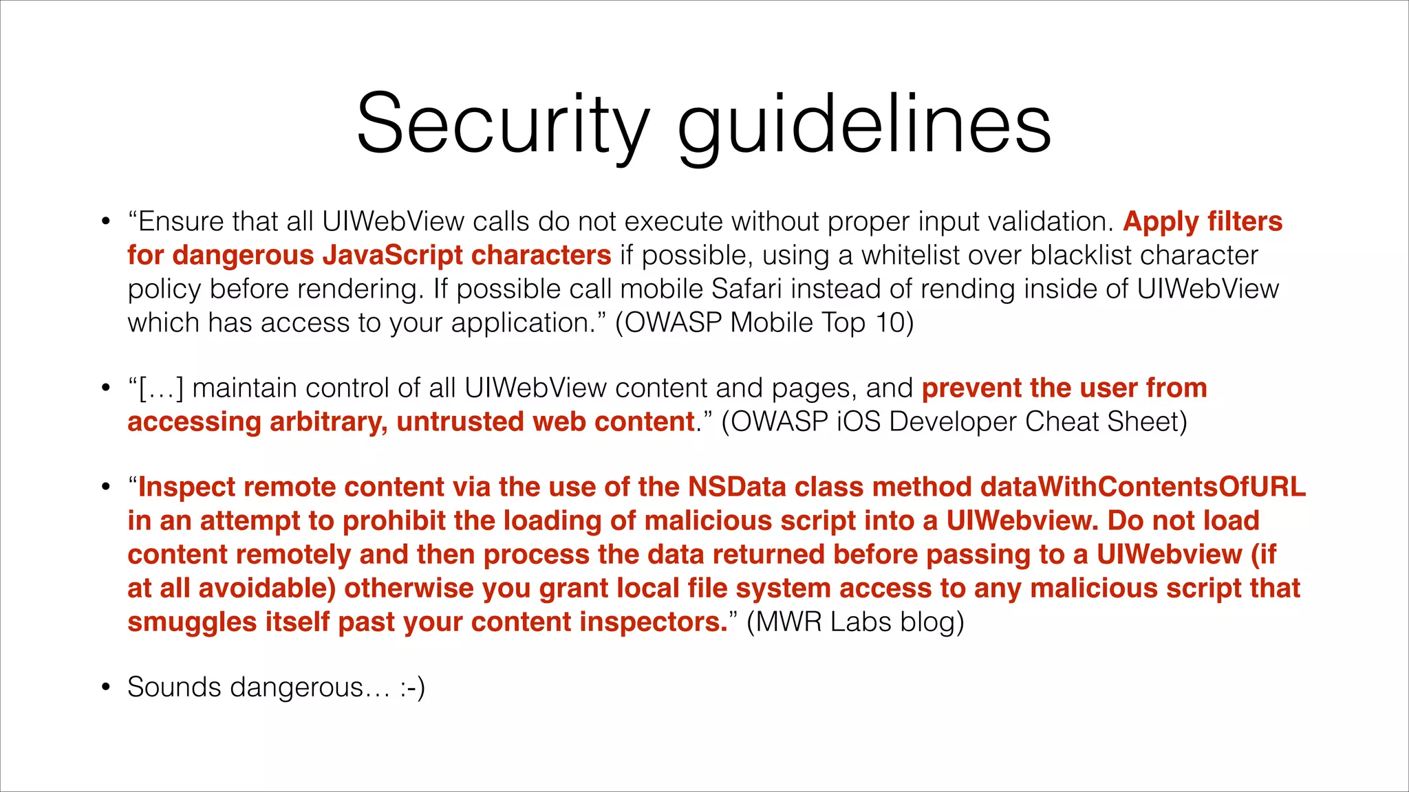 Security guidelines
• “Ensure that all UIWebView calls do not execute without proper input validation. Apply ﬁlters
for dangerous JavaScript characters if possible, using a whitelist over blacklist character
policy before rendering. If possible call mobile Safari instead of rending inside of UIWebView
which has access to your application.” (OWASP Mobile Top 10)
• “[…] maintain control of all UIWebView content and pages, and prevent the user from
accessing arbitrary, untrusted web content.” (OWASP iOS Developer Cheat Sheet)
• “Inspect remote content via the use of the NSData class method dataWithContentsOfURL
in an attempt to prohibit the loading of malicious script into a UIWebview. Do not load
content remotely and then process the data returned before passing to a UIWebview (if
at all avoidable) otherwise you grant local ﬁle system access to any malicious script that
smuggles itself past your content inspectors.” (MWR Labs blog)
• Sounds dangerous… :-)
 