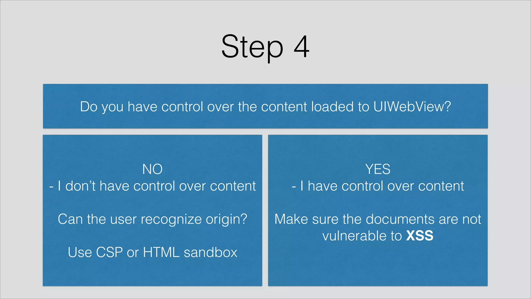Step 4
Do you have control over the content loaded to UIWebView?
YES
- I have control over content
!
Make sure the documents are not
vulnerable to XSS
NO
- I don’t have control over content
!
Can the user recognize origin? 
!
Use CSP or HTML sandbox
 