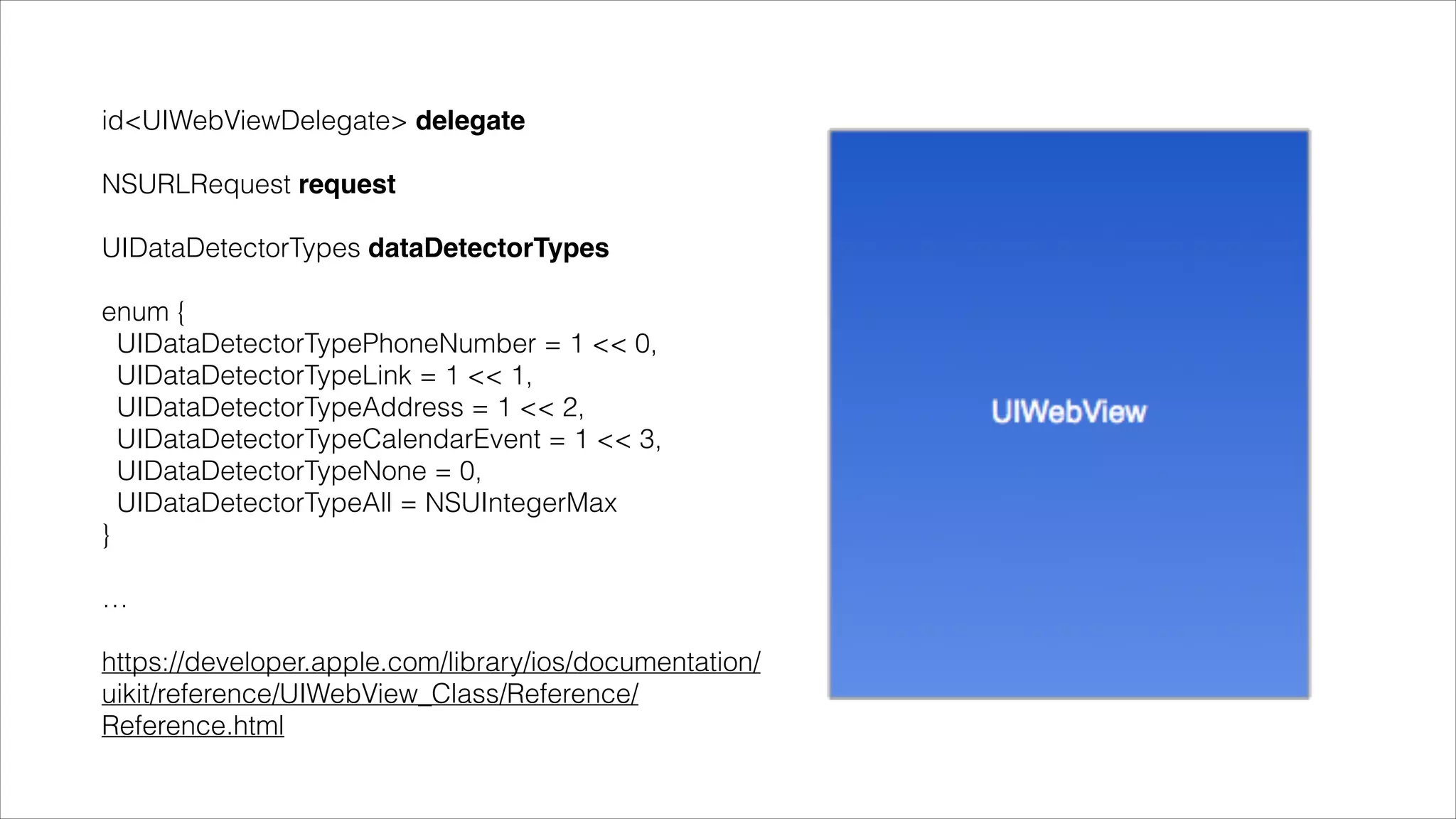 !
id<UIWebViewDelegate> delegate"
!
NSURLRequest request"
!
UIDataDetectorTypes dataDetectorTypes"
!
enum {
UIDataDetectorTypePhoneNumber = 1 << 0,
UIDataDetectorTypeLink = 1 << 1,
UIDataDetectorTypeAddress = 1 << 2,
UIDataDetectorTypeCalendarEvent = 1 << 3,
UIDataDetectorTypeNone = 0,
UIDataDetectorTypeAll = NSUIntegerMax
}
!
…
!
https://developer.apple.com/library/ios/documentation/
uikit/reference/UIWebView_Class/Reference/
Reference.html
 