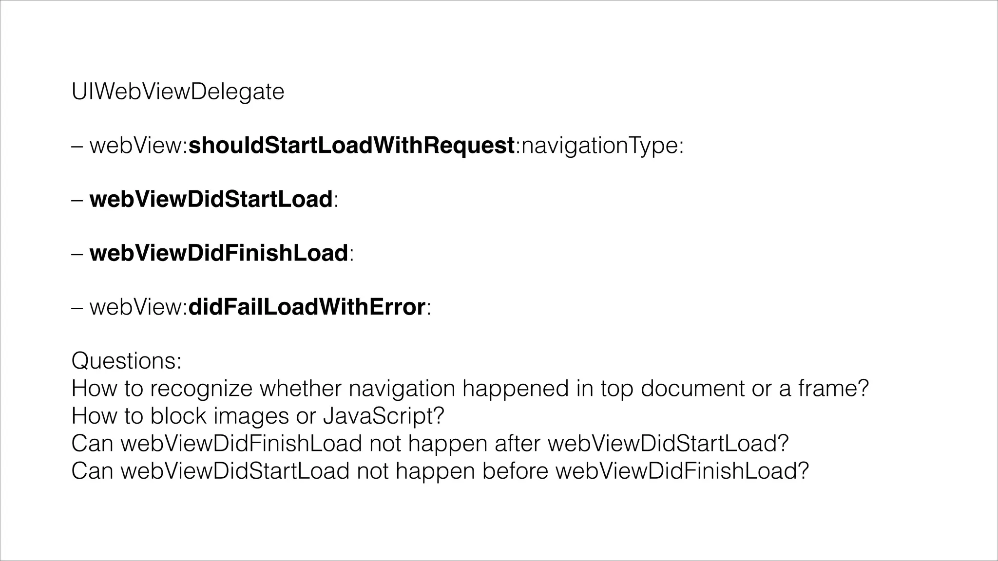 UIWebViewDelegate
– webView:shouldStartLoadWithRequest:navigationType:
– webViewDidStartLoad:
– webViewDidFinishLoad:
– webView:didFailLoadWithError:
Questions: 
How to recognize whether navigation happened in top document or a frame? 
How to block images or JavaScript? 
Can webViewDidFinishLoad not happen after webViewDidStartLoad? 
Can webViewDidStartLoad not happen before webViewDidFinishLoad?
 