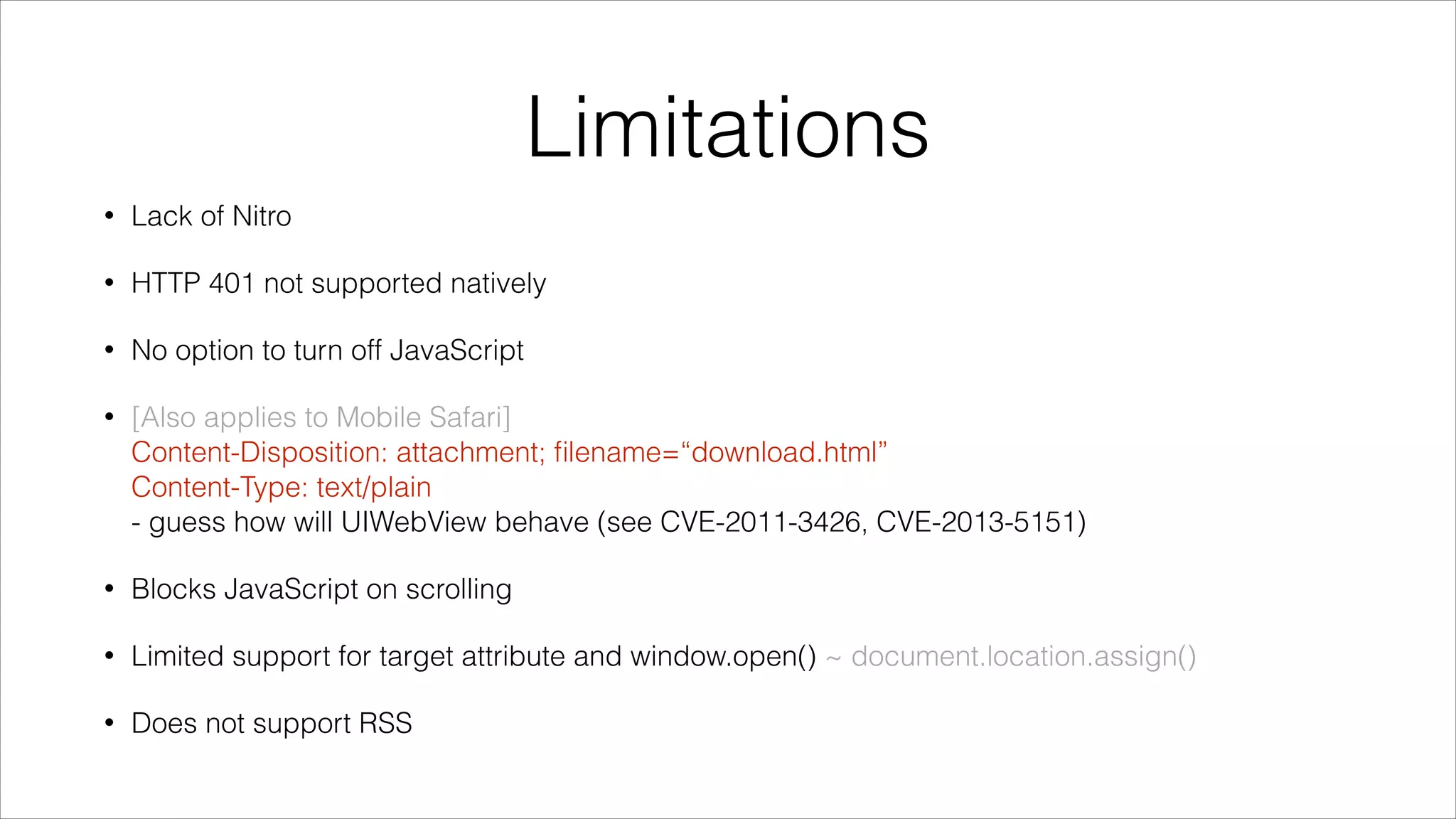 Limitations
• Lack of Nitro
• HTTP 401 not supported natively
• No option to turn off JavaScript
• [Also applies to Mobile Safari] 
Content-Disposition: attachment; ﬁlename=“download.html” 
Content-Type: text/plain 
- guess how will UIWebView behave (see CVE-2011-3426, CVE-2013-5151)
• Blocks JavaScript on scrolling
• Limited support for target attribute and window.open() ~ document.location.assign()
• Does not support RSS
 